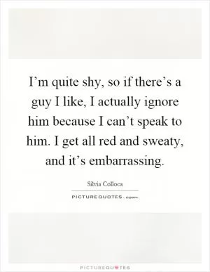 I’m quite shy, so if there’s a guy I like, I actually ignore him because I can’t speak to him. I get all red and sweaty, and it’s embarrassing Picture Quote #1
