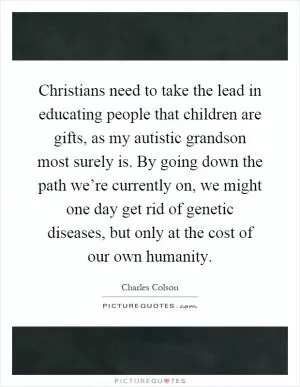 Christians need to take the lead in educating people that children are gifts, as my autistic grandson most surely is. By going down the path we’re currently on, we might one day get rid of genetic diseases, but only at the cost of our own humanity Picture Quote #1