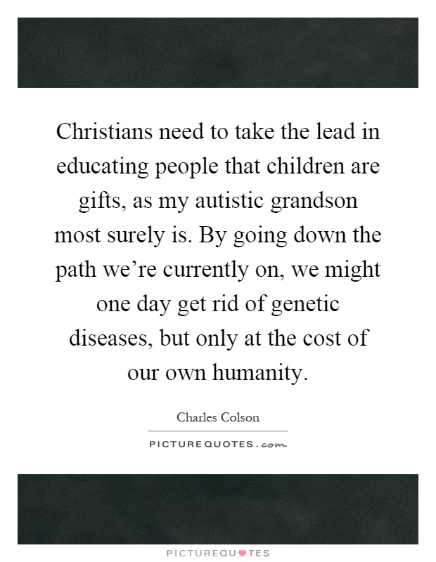Christians need to take the lead in educating people that children are gifts, as my autistic grandson most surely is. By going down the path we're currently on, we might one day get rid of genetic diseases, but only at the cost of our own humanity Picture Quote #1