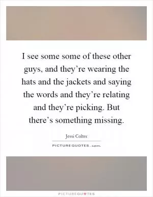 I see some some of these other guys, and they’re wearing the hats and the jackets and saying the words and they’re relating and they’re picking. But there’s something missing Picture Quote #1