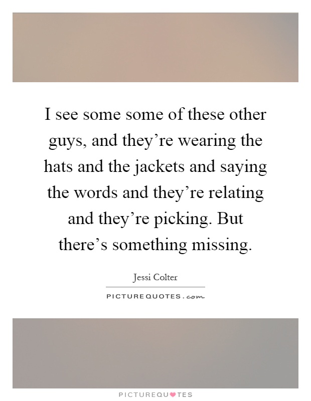 I see some some of these other guys, and they're wearing the hats and the jackets and saying the words and they're relating and they're picking. But there's something missing Picture Quote #1