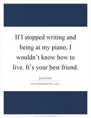 If I stopped writing and being at my piano, I wouldn’t know how to live. It’s your best friend Picture Quote #1