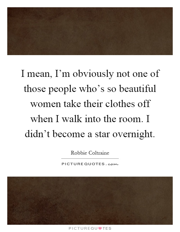 I mean, I'm obviously not one of those people who's so beautiful women take their clothes off when I walk into the room. I didn't become a star overnight Picture Quote #1