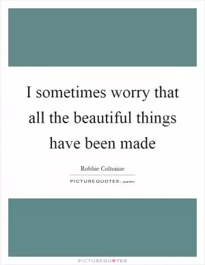 I sometimes worry that all the beautiful things have been made Picture Quote #1