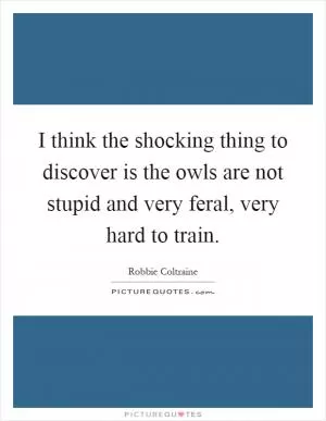 I think the shocking thing to discover is the owls are not stupid and very feral, very hard to train Picture Quote #1