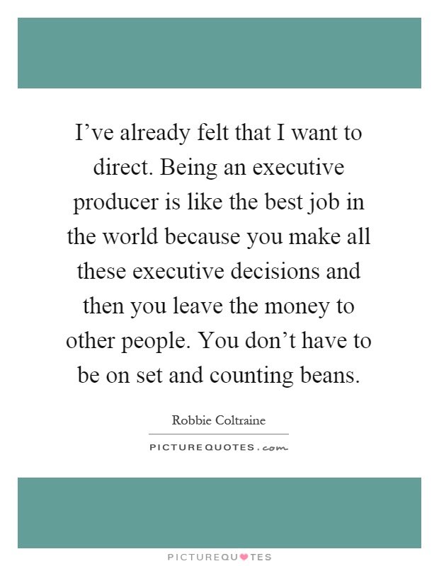 I've already felt that I want to direct. Being an executive producer is like the best job in the world because you make all these executive decisions and then you leave the money to other people. You don't have to be on set and counting beans Picture Quote #1