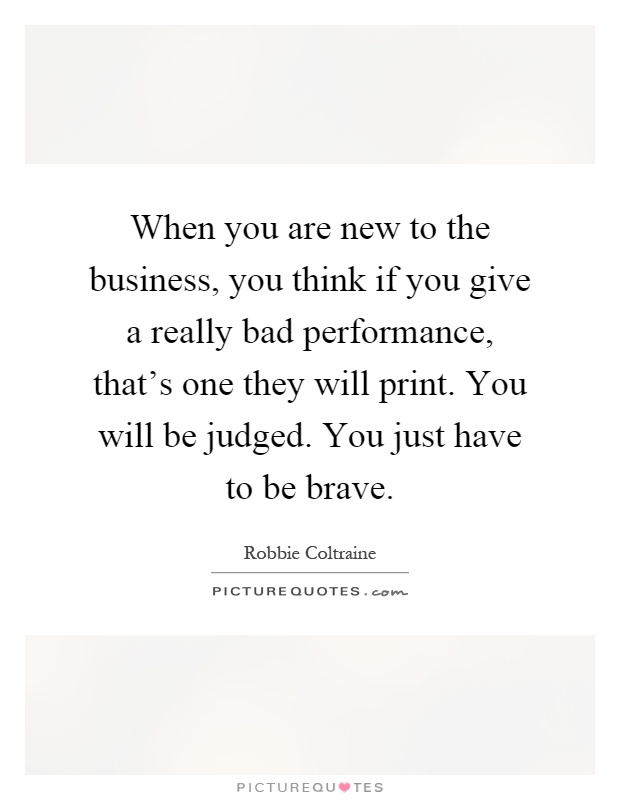 When you are new to the business, you think if you give a really bad performance, that's one they will print. You will be judged. You just have to be brave Picture Quote #1