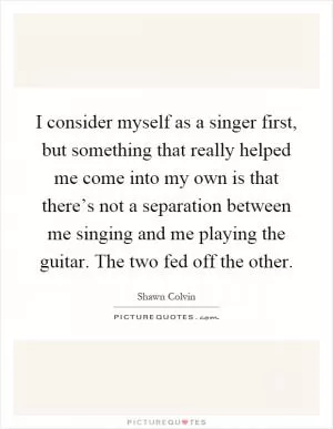I consider myself as a singer first, but something that really helped me come into my own is that there’s not a separation between me singing and me playing the guitar. The two fed off the other Picture Quote #1