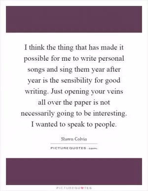 I think the thing that has made it possible for me to write personal songs and sing them year after year is the sensibility for good writing. Just opening your veins all over the paper is not necessarily going to be interesting. I wanted to speak to people Picture Quote #1