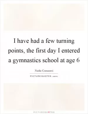 I have had a few turning points, the first day I entered a gymnastics school at age 6 Picture Quote #1
