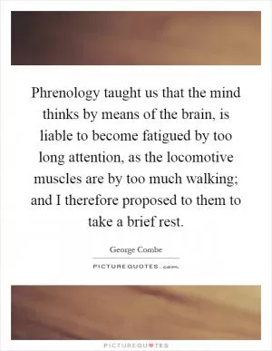 Phrenology taught us that the mind thinks by means of the brain, is liable to become fatigued by too long attention, as the locomotive muscles are by too much walking; and I therefore proposed to them to take a brief rest Picture Quote #1