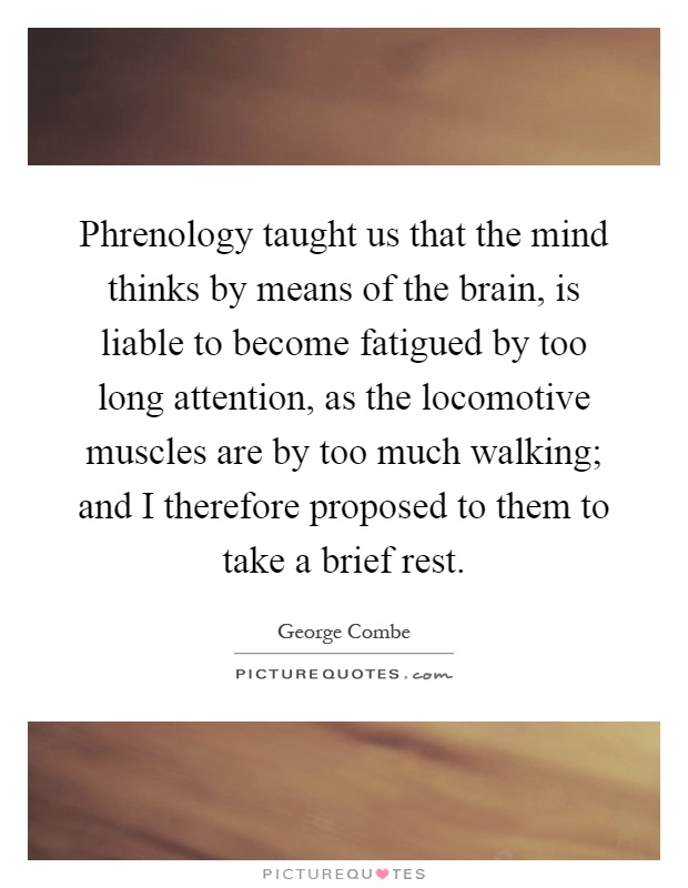 Phrenology taught us that the mind thinks by means of the brain, is liable to become fatigued by too long attention, as the locomotive muscles are by too much walking; and I therefore proposed to them to take a brief rest Picture Quote #1