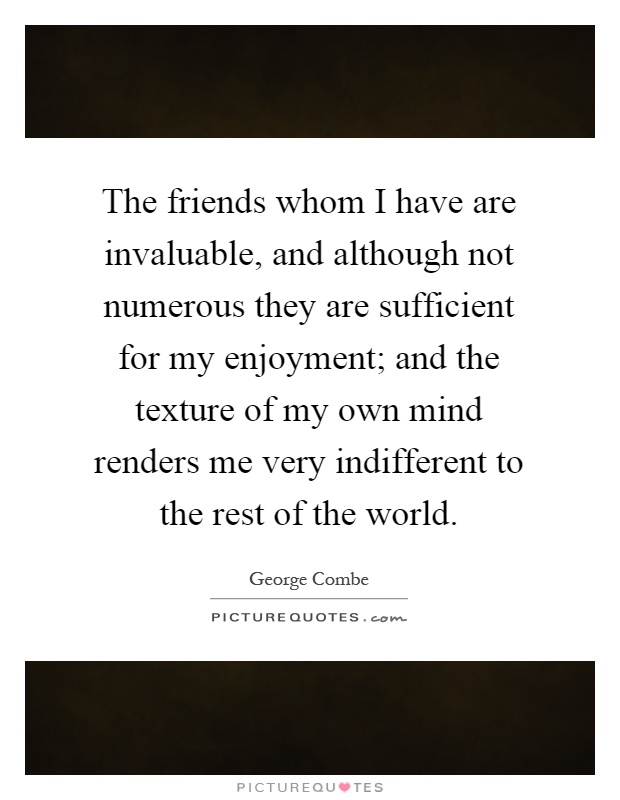 The friends whom I have are invaluable, and although not numerous they are sufficient for my enjoyment; and the texture of my own mind renders me very indifferent to the rest of the world Picture Quote #1
