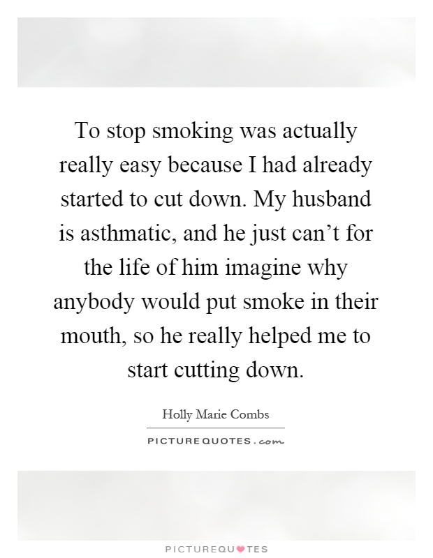 To stop smoking was actually really easy because I had already started to cut down. My husband is asthmatic, and he just can't for the life of him imagine why anybody would put smoke in their mouth, so he really helped me to start cutting down Picture Quote #1