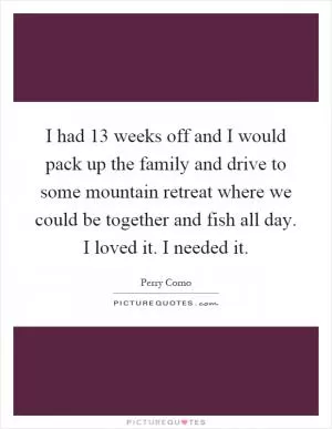 I had 13 weeks off and I would pack up the family and drive to some mountain retreat where we could be together and fish all day. I loved it. I needed it Picture Quote #1