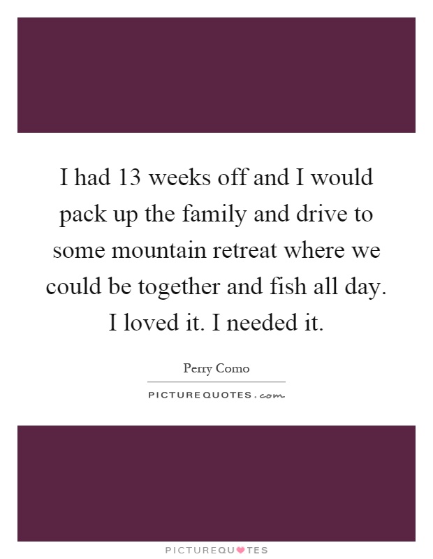 I had 13 weeks off and I would pack up the family and drive to some mountain retreat where we could be together and fish all day. I loved it. I needed it Picture Quote #1