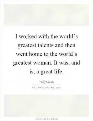 I worked with the world’s greatest talents and then went home to the world’s greatest woman. It was, and is, a great life Picture Quote #1