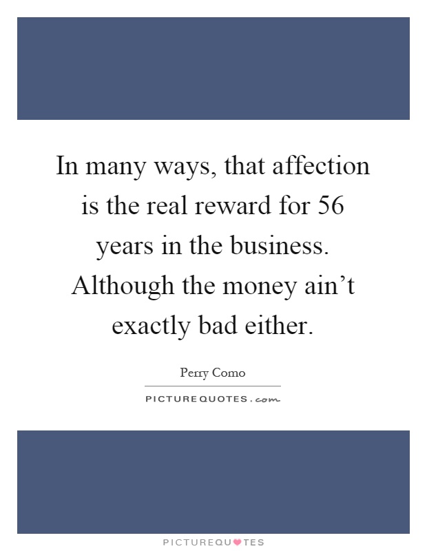 In many ways, that affection is the real reward for 56 years in the business. Although the money ain't exactly bad either Picture Quote #1