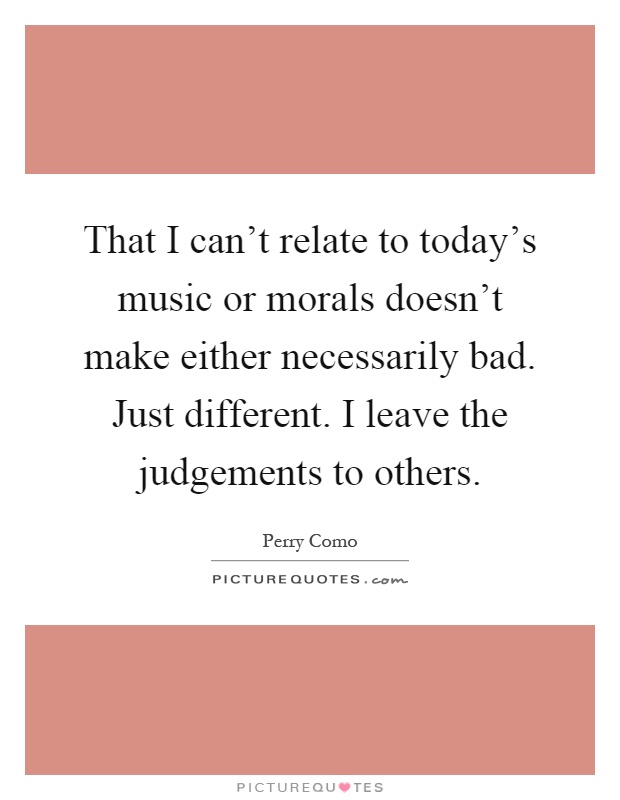 That I can't relate to today's music or morals doesn't make either necessarily bad. Just different. I leave the judgements to others Picture Quote #1