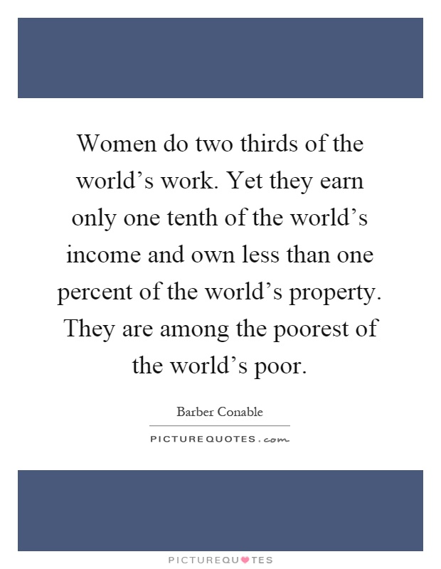 Women do two thirds of the world's work. Yet they earn only one tenth of the world's income and own less than one percent of the world's property. They are among the poorest of the world's poor Picture Quote #1