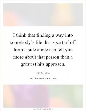 I think that finding a way into somebody’s life that’s sort of off from a side angle can tell you more about that person than a greatest hits approach Picture Quote #1