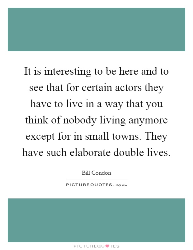 It is interesting to be here and to see that for certain actors they have to live in a way that you think of nobody living anymore except for in small towns. They have such elaborate double lives Picture Quote #1