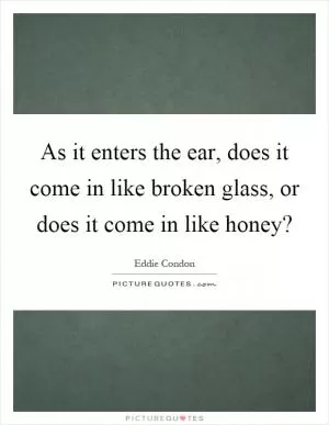 As it enters the ear, does it come in like broken glass, or does it come in like honey? Picture Quote #1