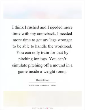 I think I rushed and I needed more time with my comeback. I needed more time to get my legs stronger to be able to handle the workload. You can only train for that by pitching innings. You can’t simulate pitching off a mound in a game inside a weight room Picture Quote #1