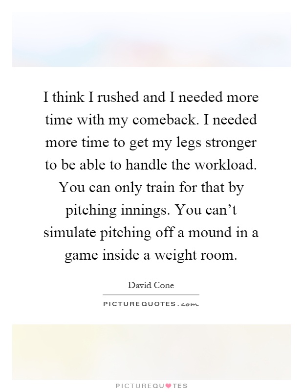 I think I rushed and I needed more time with my comeback. I needed more time to get my legs stronger to be able to handle the workload. You can only train for that by pitching innings. You can't simulate pitching off a mound in a game inside a weight room Picture Quote #1