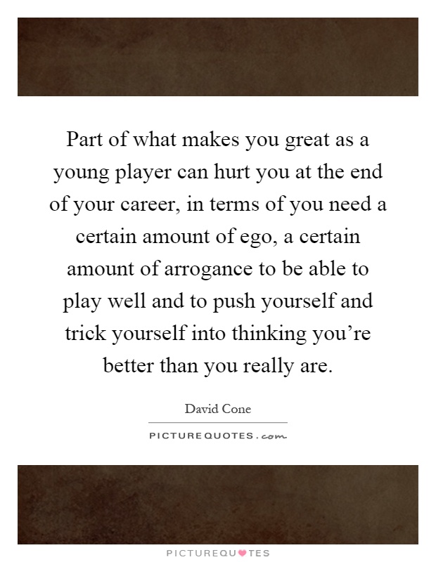 Part of what makes you great as a young player can hurt you at the end of your career, in terms of you need a certain amount of ego, a certain amount of arrogance to be able to play well and to push yourself and trick yourself into thinking you're better than you really are Picture Quote #1