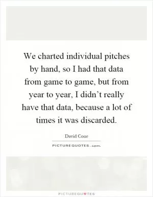 We charted individual pitches by hand, so I had that data from game to game, but from year to year, I didn’t really have that data, because a lot of times it was discarded Picture Quote #1