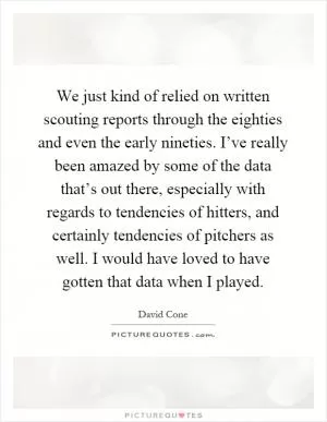 We just kind of relied on written scouting reports through the eighties and even the early nineties. I’ve really been amazed by some of the data that’s out there, especially with regards to tendencies of hitters, and certainly tendencies of pitchers as well. I would have loved to have gotten that data when I played Picture Quote #1