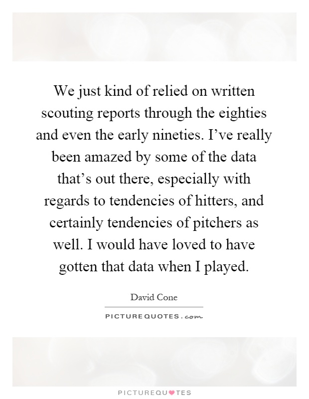 We just kind of relied on written scouting reports through the eighties and even the early nineties. I've really been amazed by some of the data that's out there, especially with regards to tendencies of hitters, and certainly tendencies of pitchers as well. I would have loved to have gotten that data when I played Picture Quote #1