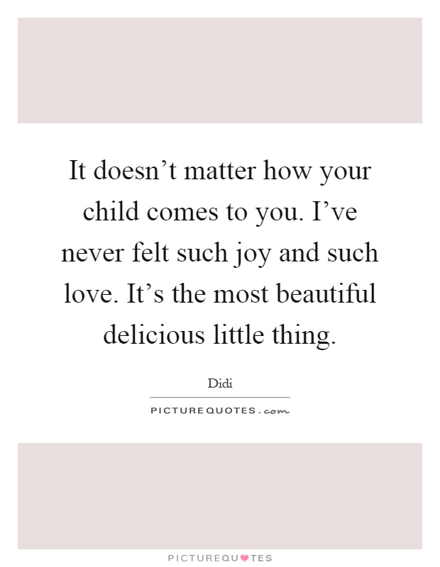 It doesn't matter how your child comes to you. I've never felt such joy and such love. It's the most beautiful delicious little thing Picture Quote #1