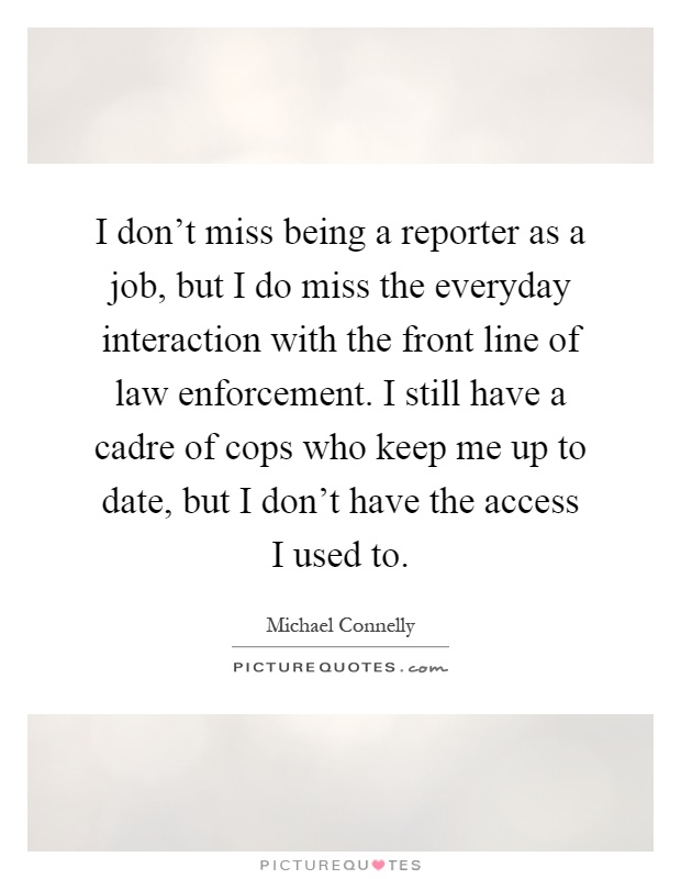 I don't miss being a reporter as a job, but I do miss the everyday interaction with the front line of law enforcement. I still have a cadre of cops who keep me up to date, but I don't have the access I used to Picture Quote #1