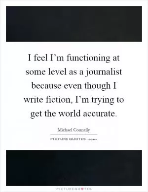 I feel I’m functioning at some level as a journalist because even though I write fiction, I’m trying to get the world accurate Picture Quote #1
