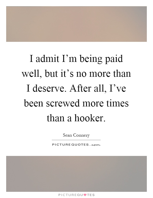 I admit I'm being paid well, but it's no more than I deserve. After all, I've been screwed more times than a hooker Picture Quote #1