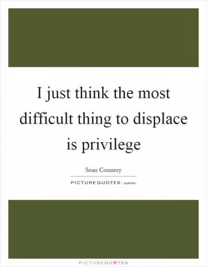I just think the most difficult thing to displace is privilege Picture Quote #1