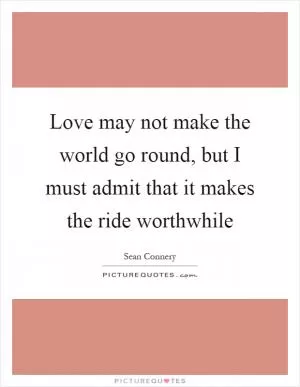 Love may not make the world go round, but I must admit that it makes the ride worthwhile Picture Quote #1