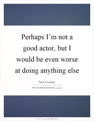 Perhaps I’m not a good actor, but I would be even worse at doing anything else Picture Quote #1