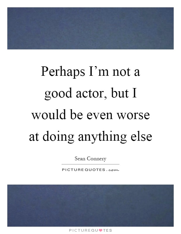 Perhaps I'm not a good actor, but I would be even worse at doing anything else Picture Quote #1