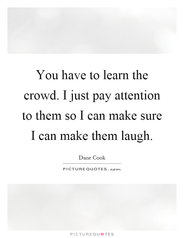 You have to learn the crowd. I just pay attention to them so I can make sure I can make them laugh Picture Quote #1
