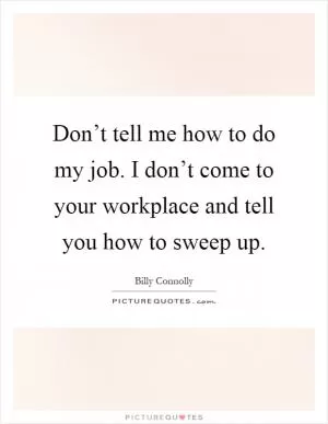 Don’t tell me how to do my job. I don’t come to your workplace and tell you how to sweep up Picture Quote #1