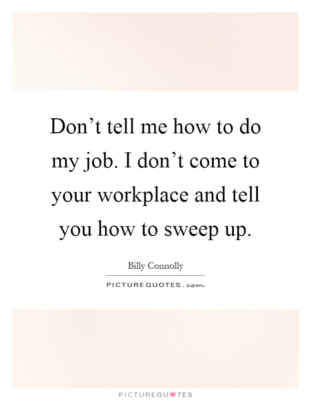 Don't tell me how to do my job. I don't come to your workplace and tell you how to sweep up Picture Quote #1