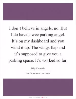 I don’t believe in angels, no. But I do have a wee parking angel. It’s on my dashboard and you wind it up. The wings flap and it’s supposed to give you a parking space. It’s worked so far Picture Quote #1