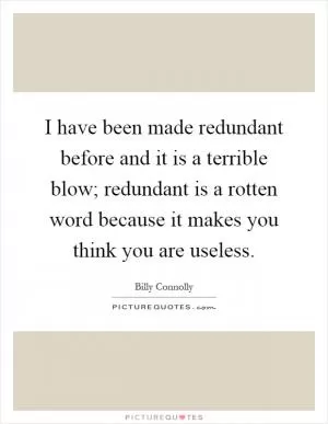 I have been made redundant before and it is a terrible blow; redundant is a rotten word because it makes you think you are useless Picture Quote #1