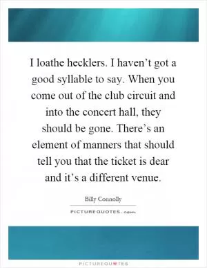 I loathe hecklers. I haven’t got a good syllable to say. When you come out of the club circuit and into the concert hall, they should be gone. There’s an element of manners that should tell you that the ticket is dear and it’s a different venue Picture Quote #1
