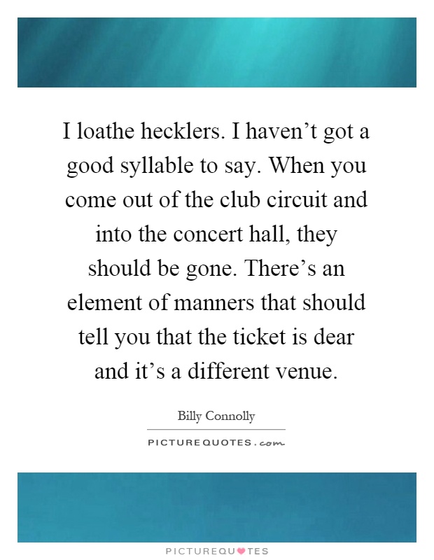 I loathe hecklers. I haven't got a good syllable to say. When you come out of the club circuit and into the concert hall, they should be gone. There's an element of manners that should tell you that the ticket is dear and it's a different venue Picture Quote #1
