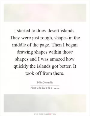 I started to draw desert islands. They were just rough, shapes in the middle of the page. Then I began drawing shapes within those shapes and I was amazed how quickly the islands got better. It took off from there Picture Quote #1
