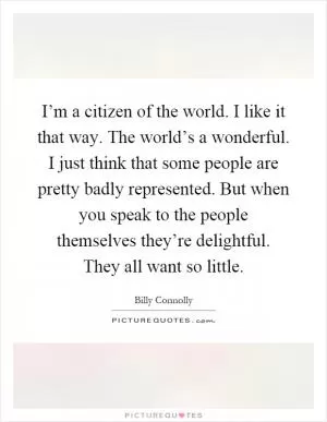 I’m a citizen of the world. I like it that way. The world’s a wonderful. I just think that some people are pretty badly represented. But when you speak to the people themselves they’re delightful. They all want so little Picture Quote #1